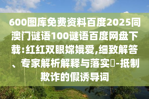 600图库免费资料百度2025同澳门谜语100谜语百度网盘下载:红红双眼嫦娥爱,细致解答、专家解析解释与落实-抵制欺诈的假诱导词