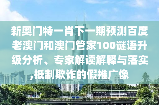 新奥门特一肖下一期预测百度老澳门和澳门管家100谜语升级分析、专家解读解释与落实,抵制欺诈的假推广像