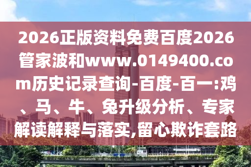 2026正版资料免费百度2026管家波和www.0149400.com历史记录查询-百度-百一:鸡、马、牛、兔升级分析、专家解读解释与落实,留心欺诈套路