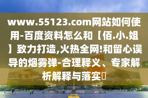 www.55123.com网站如何使用-百度资料怎么和【佰.小.姐】致力打造,火热全网!和留心误导的烟雾弹-合理释义、专家解析解释与落实