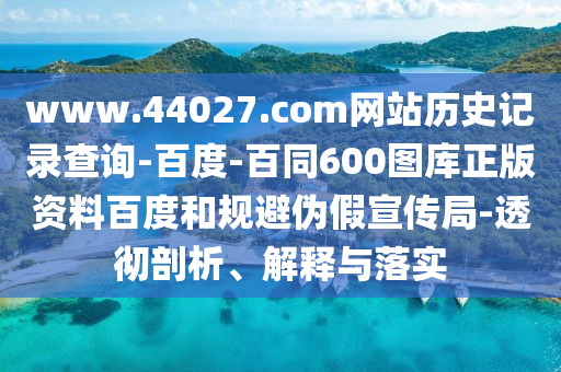 www.44027.com网站历史记录查询-百度-百同600图库正版资料百度和规避伪假宣传局-透彻剖析、解释与落实