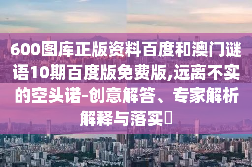 600图库正版资料百度和澳门谜语10期百度版免费版,远离不实的空头诺-创意解答、专家解析解释与落实