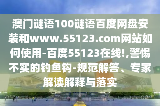 澳门谜语100谜语百度网盘安装和www.55123.com网站如何使用-百度55123在线!,警惕不实的钓鱼钩-规范解答、专家解读解释与落实