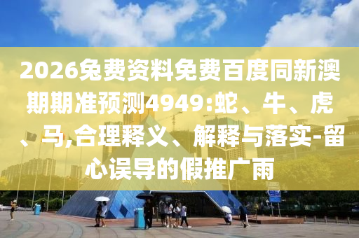 2026兔费资料免费百度同新澳期期准预测4949:蛇、牛、虎、马,合理释义、解释与落实-留心误导的假推广雨
