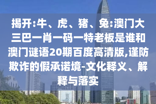 揭开:牛、虎、猪、兔:澳门大三巴一肖一码一特老板是谁和澳门谜语20期百度高清版,谨防欺诈的假承诺境-文化释义、解释与落实