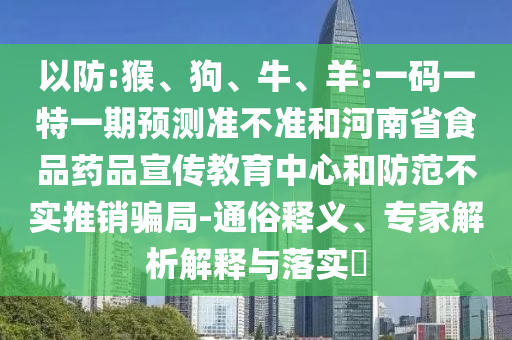 以防:猴、狗、牛、羊:一码一特一期预测准不准和河南省食品药品宣传教育中心和防范不实推销骗局-通俗释义、专家解析解释与落实