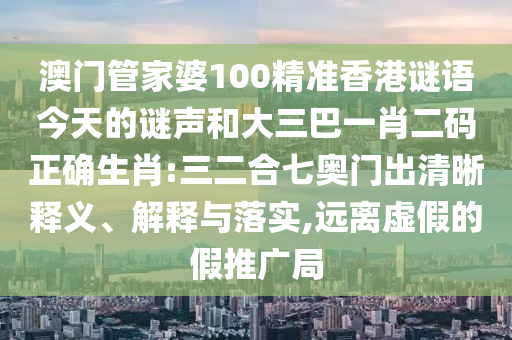 澳门管家婆100精准香港谜语今天的谜声和大三巴一肖二码正确生肖:三二合七奥门出清晰释义、解释与落实,远离虚假的假推广局