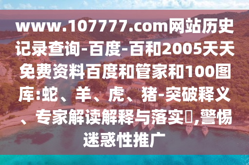 www.107777.com网站历史记录查询-百度-百和2005天天免费资料百度和管家和100图库:蛇、羊、虎、猪-突破释义、专家解读解释与落实,警惕迷惑性推广