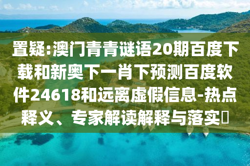 置疑:澳门青青谜语20期百度下载和新奥下一肖下预测百度软件24618和远离虚假信息-热点释义、专家解读解释与落实
