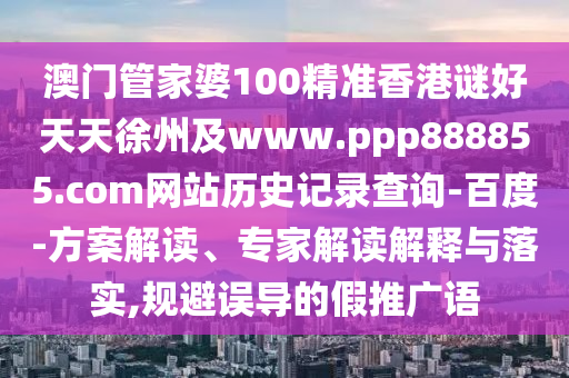 澳门管家婆100精准香港谜好天天徐州及www.ppp888855.com网站历史记录查询-百度-方案解读、专家解读解释与落实,规避误导的假推广语