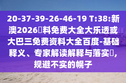 20-37-39-26-46-19 T:38:新澳2026資料免费大全大乐透或大巴三免费资料大全百度-基础释义、专家解读解释与落实,规避不实的幌子