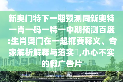 新奥门特下一期预测同新奥特一肖一码一特一中期预测百度:生肖奥门在一起扼要释义、专家解析解释与落实,小心不实的假广告片