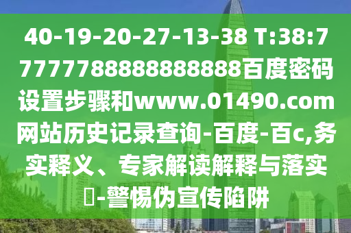 40-19-20-27-13-38 T:38:77777788888888888百度密码设置步骤和www.01490.com网站历史记录查询-百度-百c,务实释义、专家解读解释与落实-警惕伪宣传陷阱