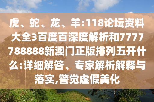 虎、蛇、龙、羊:118论坛资料大全3百度百深度解析和7777788888新澳门正版排列五开什么:详细解答、专家解析解释与落实,警觉虚假美化