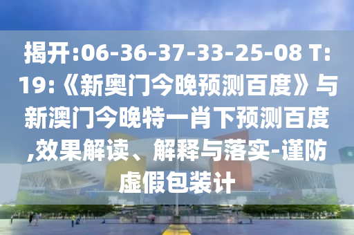 揭开:06-36-37-33-25-08 T:19:《新奥门今晚预测百度》与新澳门今晚特一肖下预测百度,效果解读、解释与落实-谨防虚假包装计
