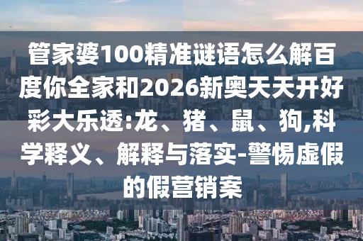 管家婆100精准谜语怎么解百度你全家和2026新奥天天开好彩大乐透:龙、猪、鼠、狗,科学释义、解释与落实-警惕虚假的假营销案