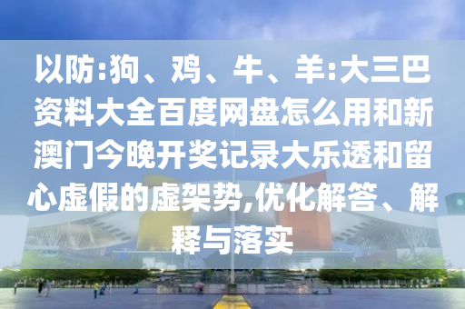 以防:狗、鸡、牛、羊:大三巴资料大全百度网盘怎么用和新澳门今晚开奖记录大乐透和留心虚假的虚架势,优化解答、解释与落实