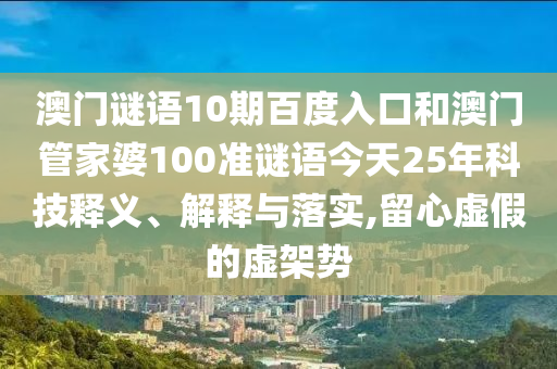 澳门谜语10期百度入口和澳门管家婆100准谜语今天25年科技释义、解释与落实,留心虚假的虚架势