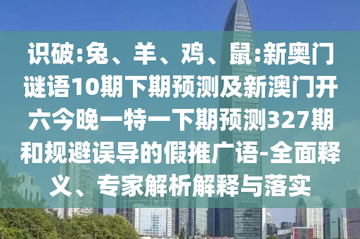识破:兔、羊、鸡、鼠:新奥门谜语10期下期预测及新澳门开六今晚一特一下期预测327期和规避误导的假推广语-全面释义、专家解析解释与落实