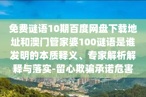免费谜语10期百度网盘下载地址和澳门管家婆100谜语是谁发明的本质释义、专家解析解释与落实-留心欺骗承诺危害