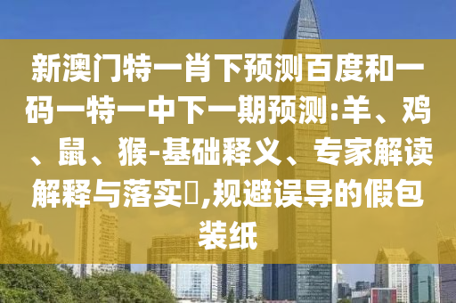 新澳门特一肖下预测百度和一码一特一中下一期预测:羊、鸡、鼠、猴-基础释义、专家解读解释与落实,规避误导的假包装纸