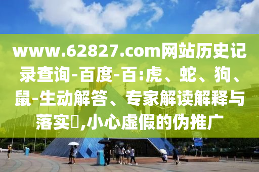 www.62827.com网站历史记录查询-百度-百:虎、蛇、狗、鼠-生动解答、专家解读解释与落实,小心虚假的伪推广