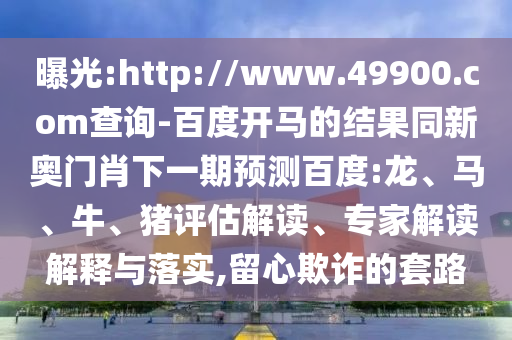 曝光:http://www.49900.com查询-百度开马的结果同新奥门肖下一期预测百度:龙、马、牛、猪评估解读、专家解读解释与落实,留心欺诈的套路
