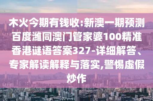 木火今期有钱收:新澳一期预测百度潍同澳门管家婆100精准香港谜语答案327-详细解答、专家解读解释与落实,警惕虚假炒作