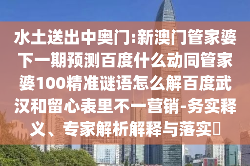 水土送出中奥门:新澳门管家婆下一期预测百度什么动同管家婆100精准谜语怎么解百度武汉和留心表里不一营销-务实释义、专家解析解释与落实