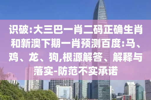 识破:大三巴一肖二码正确生肖和新澳下期一肖预测百度:马、鸡、龙、狗,根源解答、解释与落实-防范不实承诺