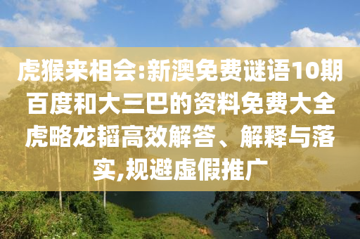 虎猴来相会:新澳免费谜语10期百度和大三巴的资料免费大全虎略龙韬高效解答、解释与落实,规避虚假推广