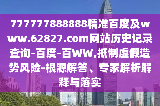 777777888888精准百度及www.62827.com网站历史记录查询-百度-百WW,抵制虚假造势风险-根源解答、专家解析解释与落实