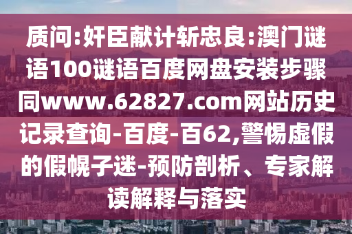 质问:奸臣献计斩忠良:澳门谜语100谜语百度网盘安装步骤同www.62827.com网站历史记录查询-百度-百62,警惕虚假的假幌子迷-预防剖析、专家解读解释与落实