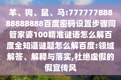 羊、狗、鼠、马:77777788888888888百度密码设置步骤同管家婆100精准谜语怎么解百度全知道谜题怎么解百度:领域解答、解释与落实,杜绝虚假的假宣传风