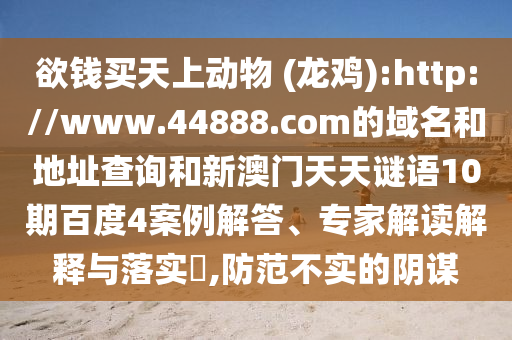 欲钱买天上动物 (龙鸡):http://www.44888.com的域名和地址查询和新澳门天天谜语10期百度4案例解答、专家解读解释与落实,防范不实的阴谋