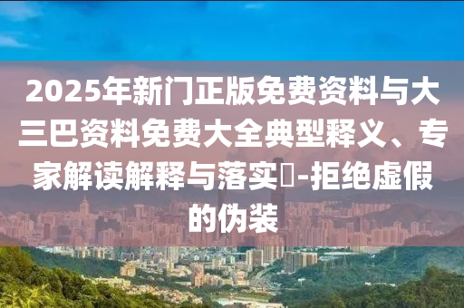 2025年新门正版免费资料与大三巴资料免费大全典型释义、专家解读解释与落实-拒绝虚假的伪装